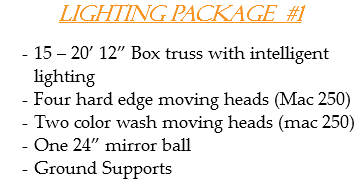 Lighting Package #1 15 – 20’ 12” Box truss with intelligent lighting
Four hard edge moving heads (Mac 250)
Two color wash moving heads (mac 250)
One 24” mirror ball
Ground Supports