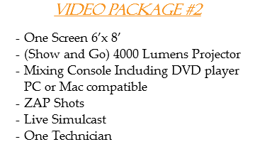 Video Package #2 One Screen 6’x 8’
(Show and Go) 4000 Lumens Projector
Mixing Console Including DVD player PC or Mac compatible
ZAP Shots
Live Simulcast
One Technician
