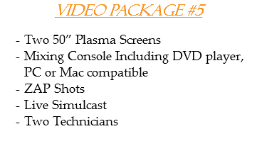 Video Package #5 Two 50” Plasma Screens
Mixing Console Including DVD player, PC or Mac compatible
ZAP Shots
Live Simulcast
Two Technicians