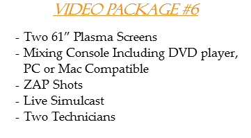 Video Package #6 Two 61” Plasma Screens
Mixing Console Including DVD player, PC or Mac Compatible
ZAP Shots
Live Simulcast
Two Technicians